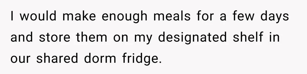 I would make enough meals for a few days and store them on my designated shelf in our shared dorm fridge.