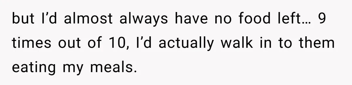 but I’d almost always have no food left… 9 times out of 10, I’d actually walk in to them eating my meals.