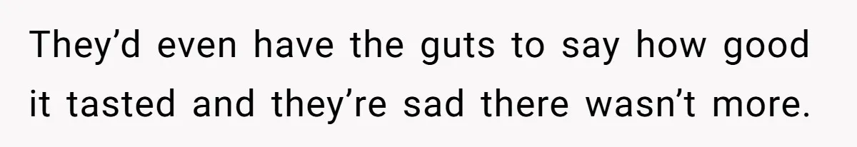 They’d even have the guts to say how good it tasted and they’re sad there wasn’t more.