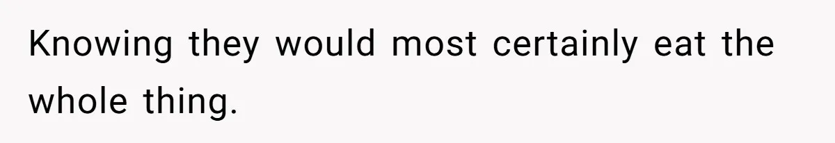 Knowing they would most certainly eat the whole thing.