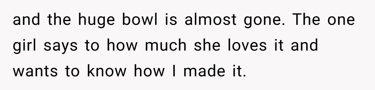 and the huge bowl is almost gone. The one girl says to how much she loves it and wants to know how I made it.
