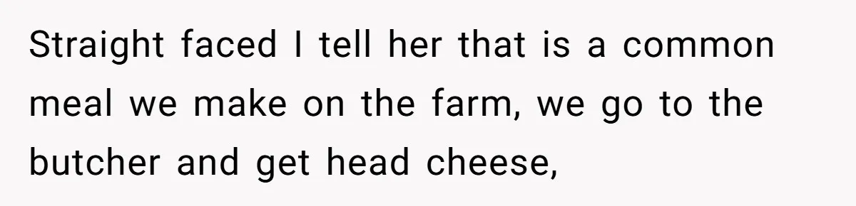 Straight faced I tell her that is a common meal we make on the farm, we go to the butcher and get head cheese,