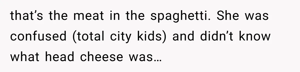 that’s the meat in the spaghetti. She was confused (total city kids) and didn’t know what head cheese was…