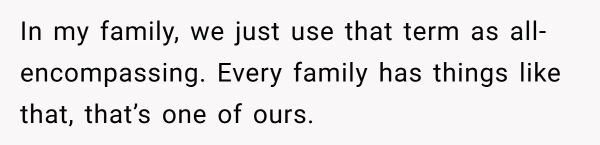In my family, we just use that term as all-encompassing. Every family has things like that, that’s one of ours.