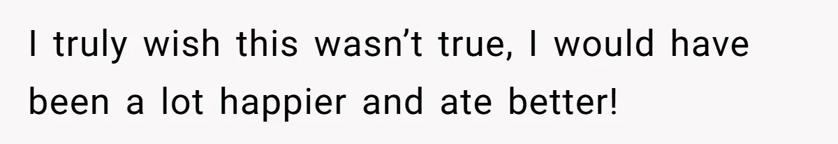 I truly wish this wasn’t true, I would have been a lot happier and ate better!