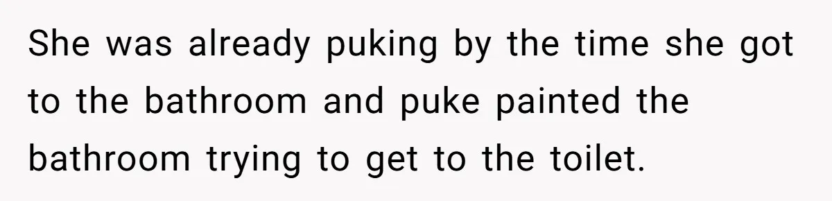She was already puking by the time she got to the bathroom and puke painted the bathroom trying to get to the toilet.