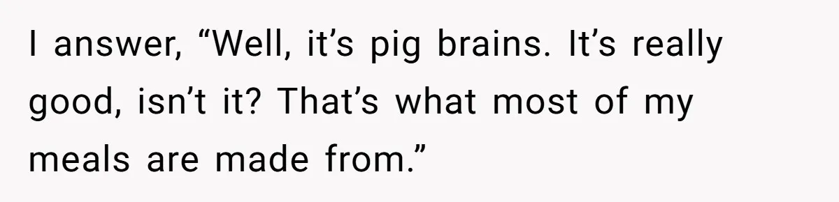 I answer, “Well, it’s pig brains. It’s really good, isn’t it? That’s what most of my meals are made from.”