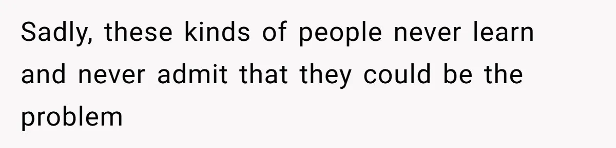 Sadly, these kinds of people never learn and never admit that they could be the problem