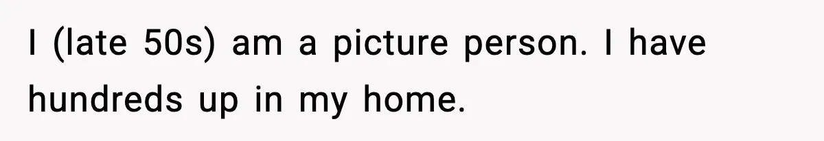 I (late 50s) am a picture person. I have hundreds up in my home.