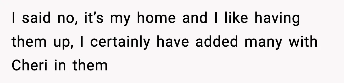 I said no, it’s my home and I like having them up, I certainly have added many with Cheri in them