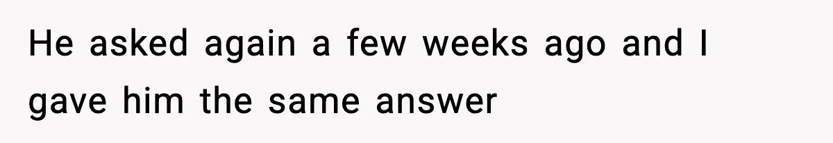 He asked again a few weeks ago and I gave him the same answer