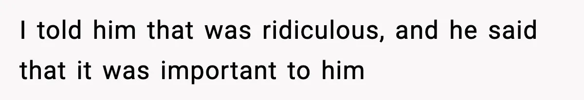 I told him that was ridiculous, and he said that it was important to him