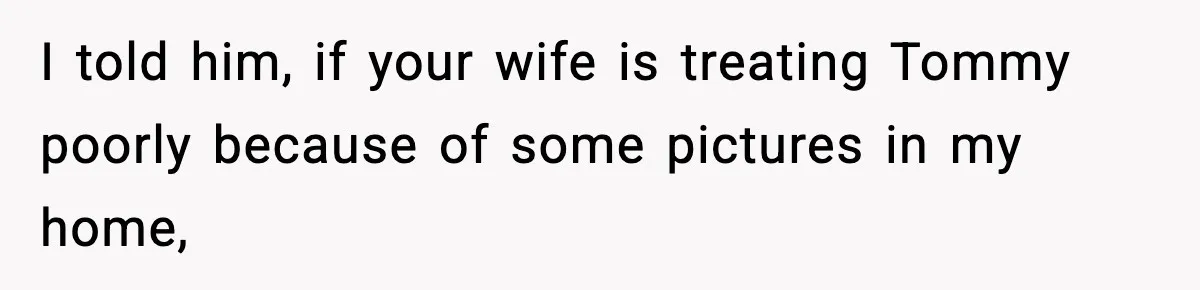 I told him, if your wife is treating Tommy poorly because of some pictures in my home,