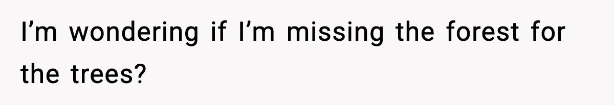 I’m wondering if I’m missing the forest for the trees?