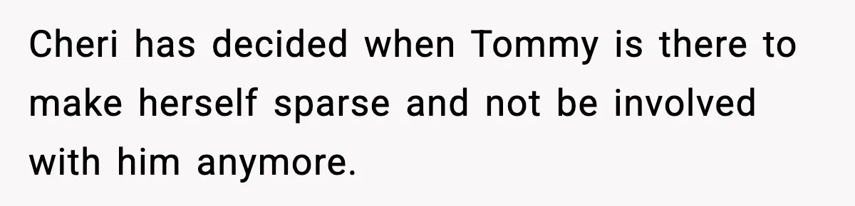 Cheri has decided when Tommy is there to make herself sparse and not be involved with him anymore.