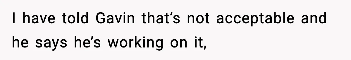 I have told Gavin that’s not acceptable and he says he’s working on it,