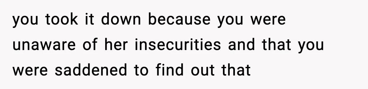 you took it down because you were unaware of her insecurities and that you were saddened to find out that