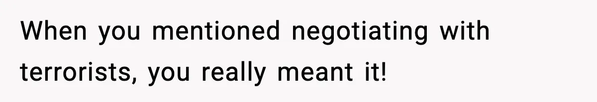 When you mentioned negotiating with terrorists, you really meant it!