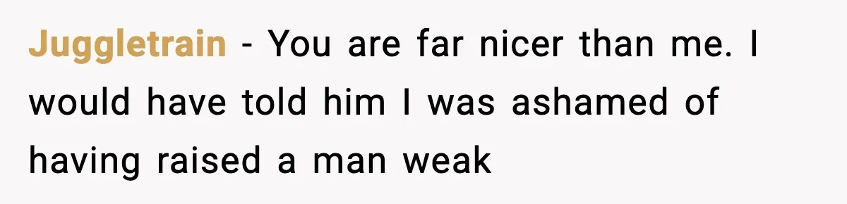 Juggletrain − You are far nicer than me. I would have told him I was ashamed of having raised a man weak