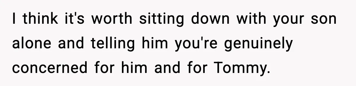 I think it's worth sitting down with your son alone and telling him you're genuinely concerned for him and for Tommy.