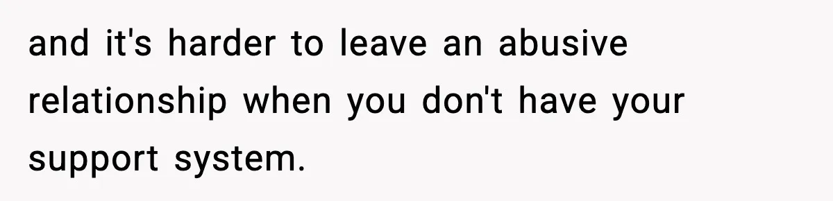 and it's harder to leave an abusive relationship when you don't have your support system.