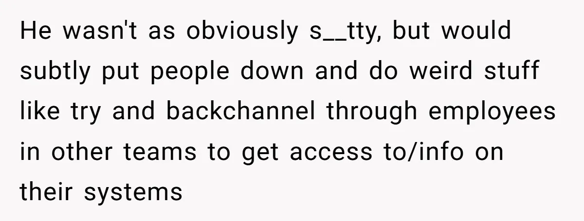 He wasn't as obviously s__tty, but would subtly put people down and do weird stuff like try and backchannel through employees in other teams to get access to/info on their...
