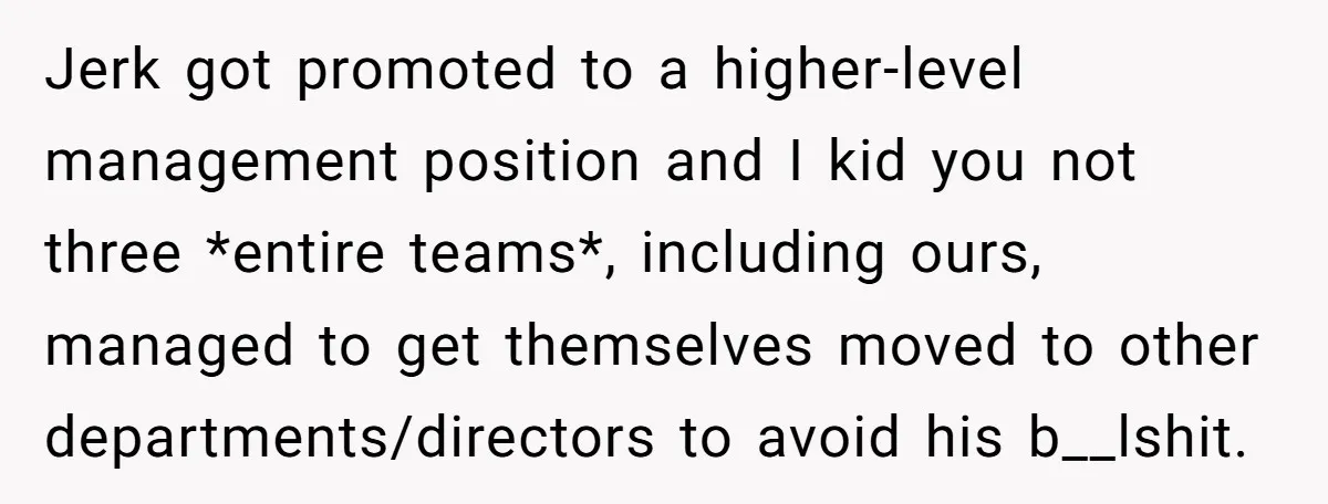 Jerk got promoted to a higher-level management position and I kid you not three *entire teams*, including ours, managed to get themselves moved to other departments/directors to avoid his b__lshit.