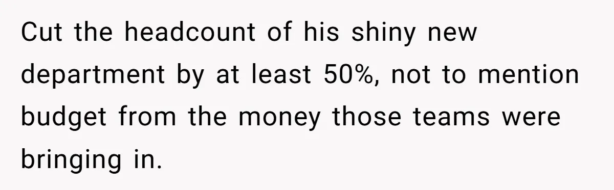 Cut the headcount of his shiny new department by at least 50%, not to mention budget from the money those teams were bringing in.