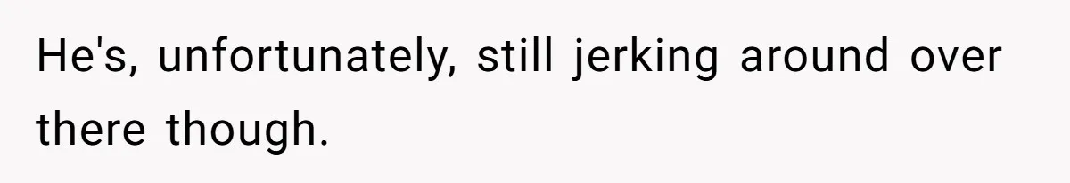 He's, unfortunately, still jerking around over there though.