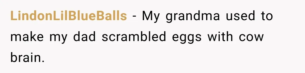 LindonLilBlueBalls − My grandma used to make my dad scrambled eggs with cow brain.