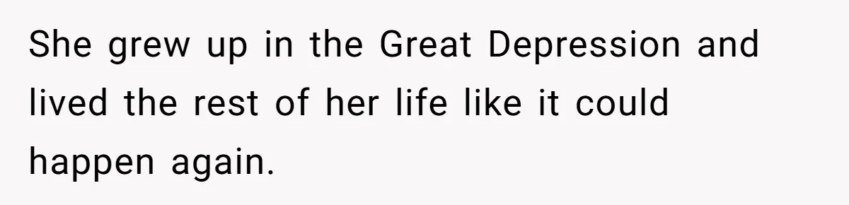 She grew up in the Great Depression and lived the rest of her life like it could happen again.