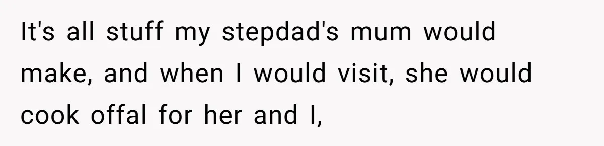 It's all stuff my stepdad's mum would make, and when I would visit, she would cook offal for her and I,