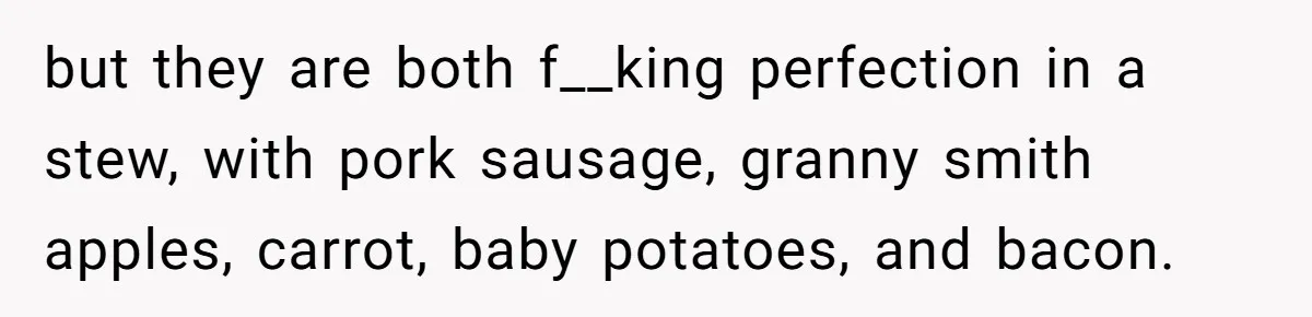 but they are both f__king perfection in a stew, with pork sausage, granny smith apples, carrot, baby potatoes, and bacon.