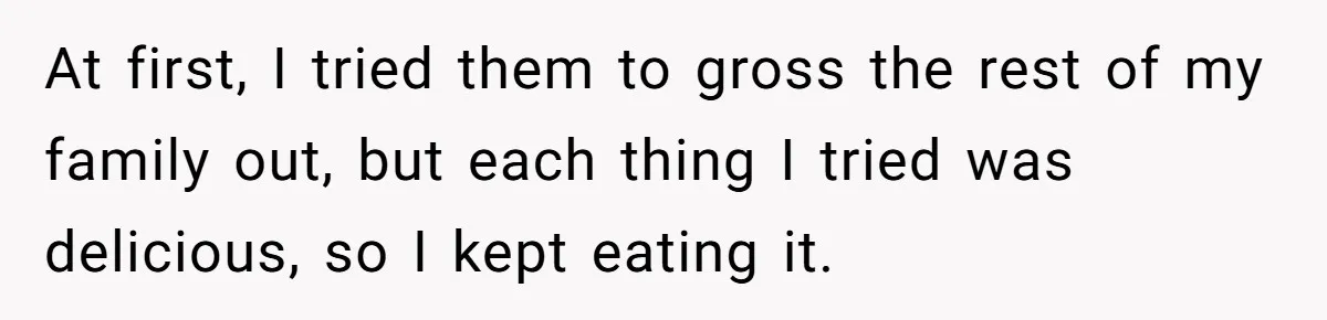 At first, I tried them to gross the rest of my family out, but each thing I tried was delicious, so I kept eating it.