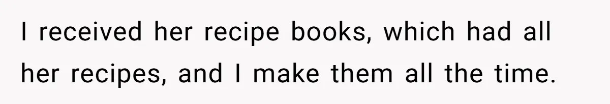 I received her recipe books, which had all her recipes, and I make them all the time.