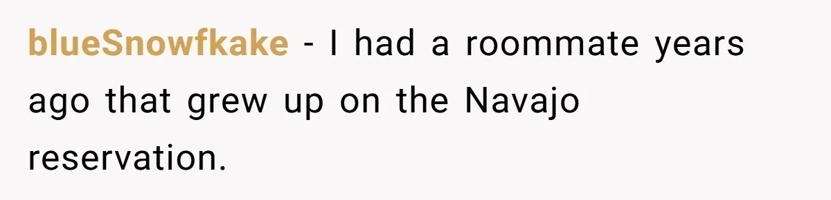 blueSnowfkake − I had a roommate years ago that grew up on the Navajo reservation.