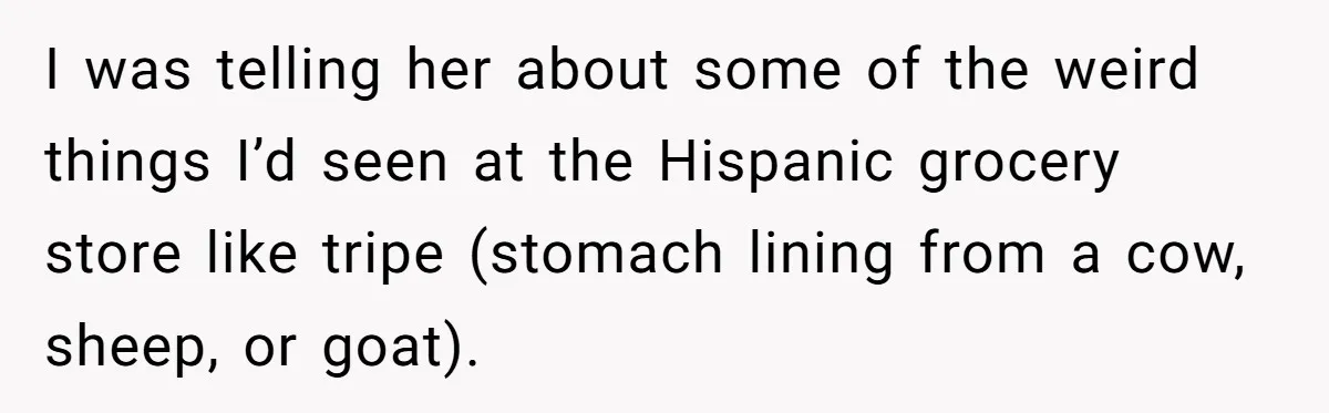 I was telling her about some of the weird things I’d seen at the Hispanic grocery store like tripe (stomach lining from a cow, sheep, or goat).