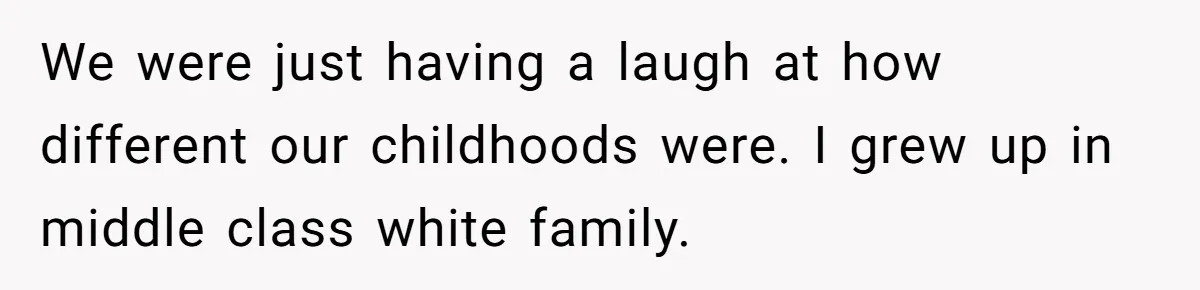 We were just having a laugh at how different our childhoods were. I grew up in middle class white family.