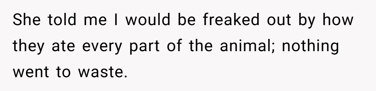 She told me I would be freaked out by how they ate every part of the animal; nothing went to waste.