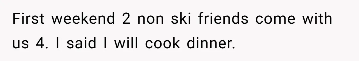 First weekend 2 non ski friends come with us 4. I said I will cook dinner.