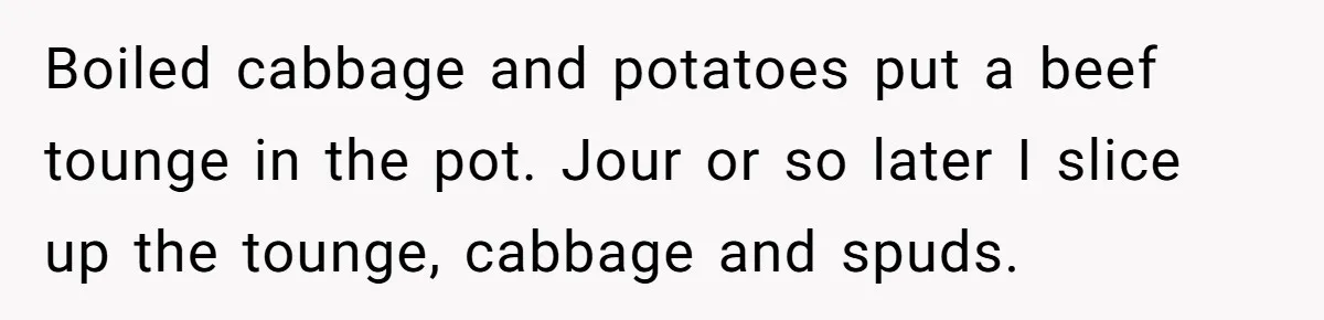 Boiled cabbage and potatoes put a beef tounge in the pot. Jour or so later I slice up the tounge, cabbage and spuds.