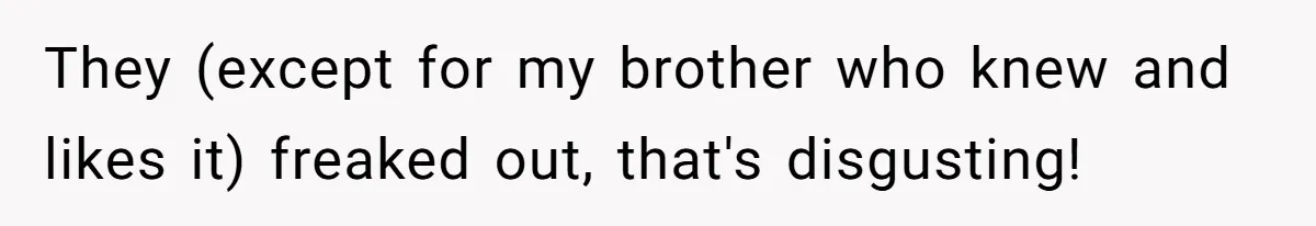 They (except for my brother who knew and likes it) freaked out, that's disgusting!