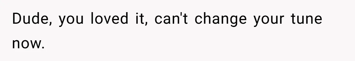 Dude, you loved it, can't change your tune now.