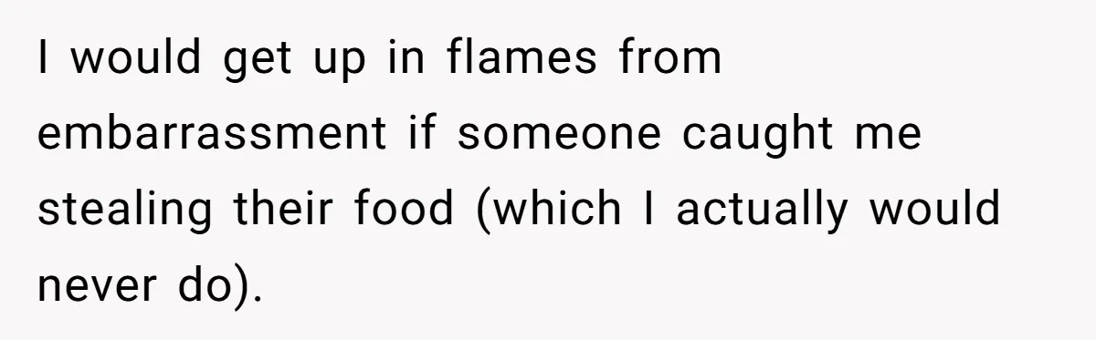 I would get up in flames from embarrassment if someone caught me stealing their food (which I actually would never do).