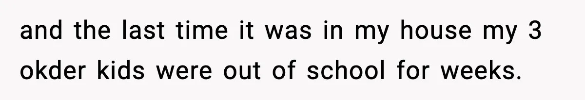 and the last time it was in my house my 3 okder kids were out of school for weeks.
