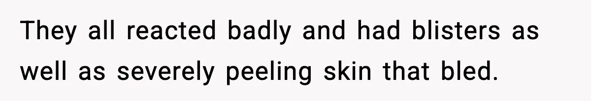 They all reacted badly and had blisters as well as severely peeling skin that bled.