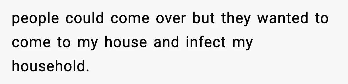 people could come over but they wanted to come to my house and infect my household.