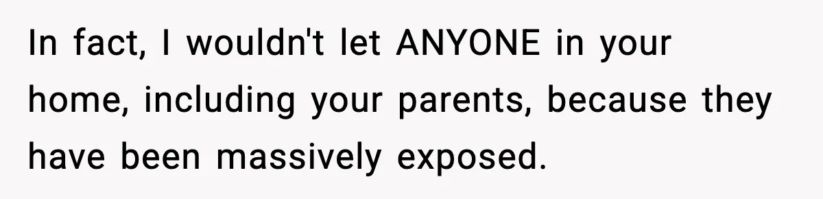 In fact, I wouldn't let ANYONE in your home, including your parents, because they have been massively exposed.