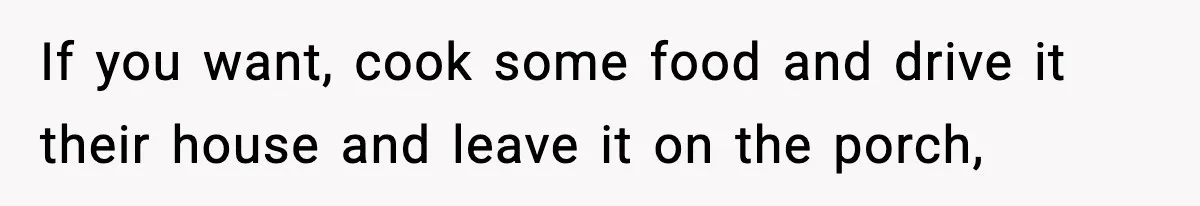 If you want, cook some food and drive it their house and leave it on the porch,