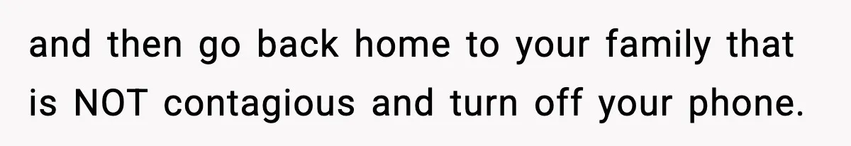 and then go back home to your family that is NOT contagious and turn off your phone.